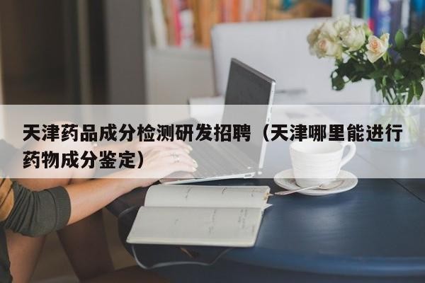 天津藥品成分檢測研發招聘（天津哪里能進行藥物成分鑒定）